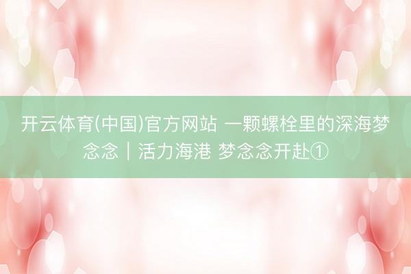开云体育(中国)官方网站 一颗螺栓里的深海梦念念|活力海港 梦念念开赴①