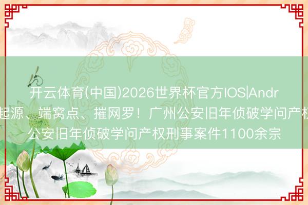 开云体育(中国)2026世界杯官方IOS|Android手机app下载 打起源、端窝点、摧网罗！广州公安旧年侦破学问产权刑事案件1100余宗