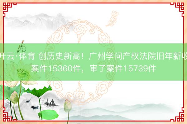 开云·体育 创历史新高!广州学问产权法院旧年新收案件15360件,审了案件15739件
