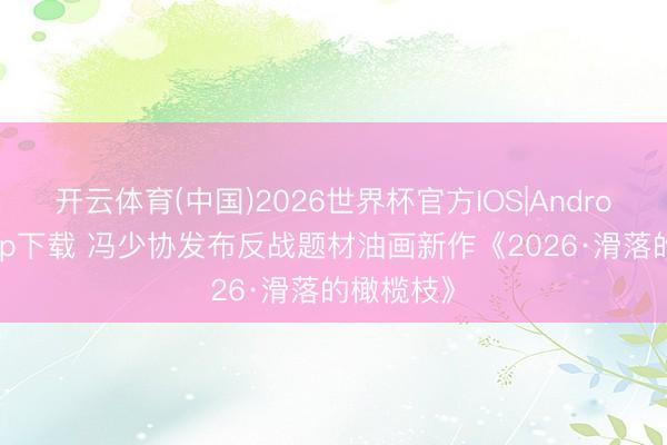 开云体育(中国)2026世界杯官方IOS|Android手机app下载 冯少协发布反战题材油画新作《2026·滑落的橄榄枝》