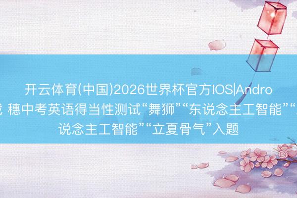 开云体育(中国)2026世界杯官方IOS|Android手机app下载 穗中考英语得当性测试“舞狮”“东说念主工智能”“立夏骨气”入题