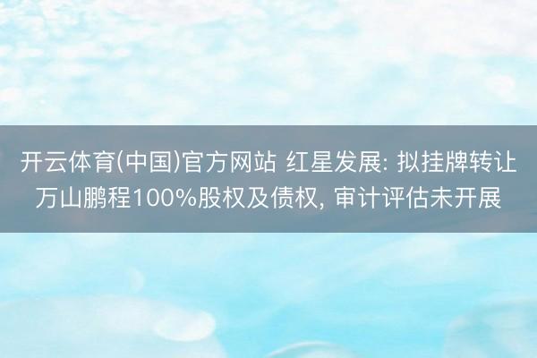 开云体育(中国)官方网站 红星发展: 拟挂牌转让万山鹏程100%股权及债权, 审计评估未开展