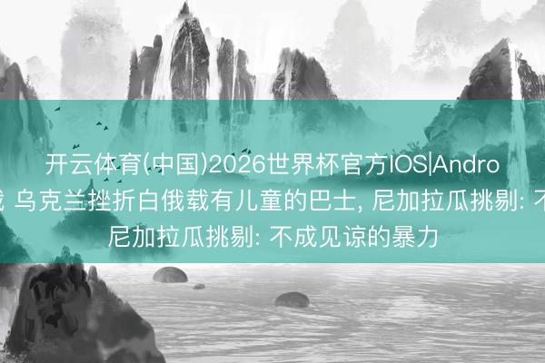 开云体育(中国)2026世界杯官方IOS|Android手机app下载 乌克兰挫折白俄载有儿童的巴士， 尼加拉瓜挑剔: 不成见谅的暴力