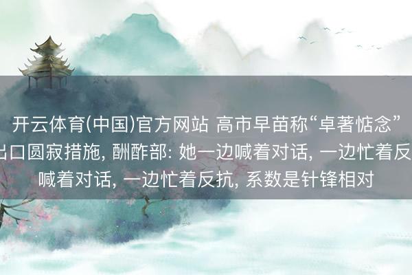开云体育(中国)官方网站 高市早苗称“卓著惦念”中国对日本的稀土出口圆寂措施， 酬酢部: 她一边喊着对话， 一边忙着反抗， 系数是针锋相对