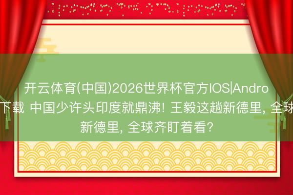 开云体育(中国)2026世界杯官方IOS|Android手机app下载 中国少许头印度就鼎沸! 王毅这趟新德里, 全球齐盯着看?
