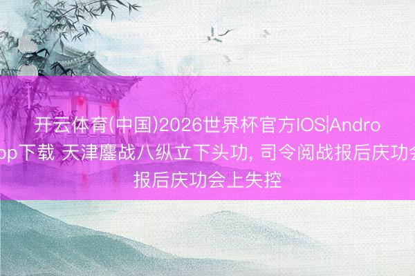 开云体育(中国)2026世界杯官方IOS|Android手机app下载 天津鏖战八纵立下头功, 司令阅战报后庆功会上失控