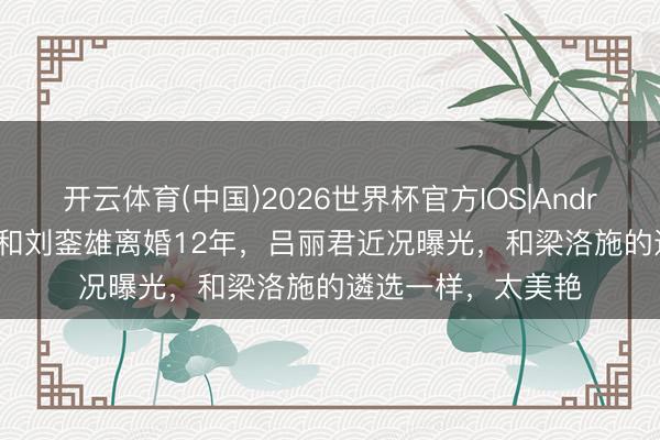 开云体育(中国)2026世界杯官方IOS|Android手机app下载 和刘銮雄离婚12年,吕丽君近况曝光,和梁洛施的遴选一样,太美艳